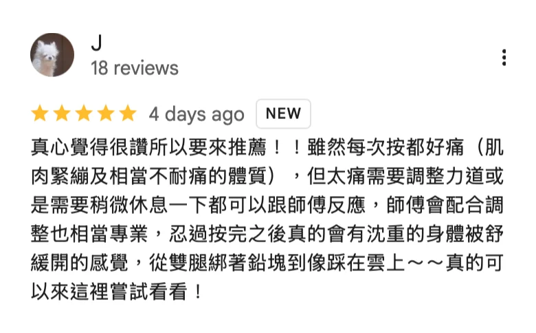 Google 五星評論，J：真心覺得很讚所以要來推薦！！雖然每次按都好痛（肌肉緊繃及相當不耐痛的體質），但太痛需要調整力道或是需要稍微休息一下都可以跟師傅反應，師傅會配合調整也相當專業，忍過按完之後真的會有沈重的身體被舒緩開的感覺，從雙腿綁著鉛塊到像踩在雲上～～真的可以來這裡嘗試看看！