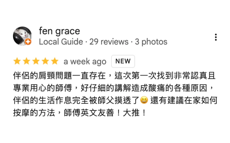 Google 五星評論，fen grace：伴侶的肩頸問題一直存在，這次第一次找到非常認真且專業用心的師傅，好仔細的講解造成酸痛的各種原因，伴侶的生活作息完全被師父摸透了，還有建議在家如何按摩的方法，師傅英文友善！大推！